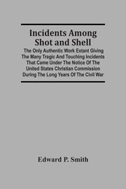 Incidents Among Shot And Shell; The Only Authentic Work Extant Giving The Many Tragic And Touching Incidents That Came Under The Notice Of The United States Christian Commission During The Long Years Of The Civil War, P. Smith Edward