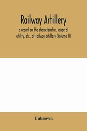 Railway artillery; a report on the characteristics, scope of utility, etc., of railway artillery (Volume II), Unknown