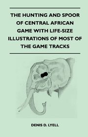 The Hunting and Spoor of Central African Game With Life-Size Illustrations of Most of the Game Tracks, Lyell Denis D.