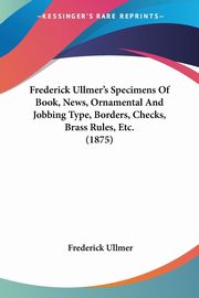 Frederick Ullmer's Specimens Of Book, News, Ornamental And Jobbing Type, Borders, Checks, Brass Rules, Etc. (1875), Ullmer Frederick
