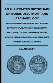 An Illustrated Dictionary Of Words Used In Art And Archaeology - Explaining Terms Frequently Used In Works On Architecture, Arms, Bronzes, Christian Art, Colour, Costume, Decoration, Devices, Emblems, Heraldry, Lace, Personal Ornaments, Pottery, Painting,, Mollett J. W.