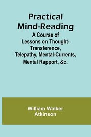 Practical Mind-Reading; A Course of Lessons on Thought-Transference, Telepathy, Mental-Currents, Mental Rapport, &c., Walker Atkinson William