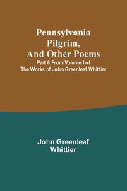Pennsylvania Pilgrim, and other poems ; Part 6 From Volume I of The Works of John Greenleaf Whittier, Whittier John Greenleaf