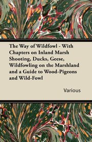 The Way of Wildfowl - With Chapters on Inland Marsh Shooting, Ducks, Geese, Wildfowling on the Marshland and a Guide to Wood-Pigeons and Wild-Fowl, Various