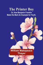 The Printer Boy; Or, How Benjamin Franklin Made His Mark An Example for Youth., Makepeace Thayer William