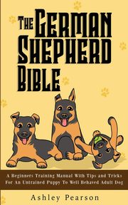 ksiazka tytu: The German Shepherd Bible - A Beginners Training Manual With Tips and Tricks For An Untrained Puppy To Well Behaved Adult Dog autor: Pearson Ashley