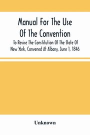 Manual For The Use Of The Convention To Revise The Constitution Of The State Of New York, Convened At Albany, June 1, 1846. Prepared Pursuant To Order Of The Convention, By The Secretaries, Under Supervision Of A Select Committee, Unknown