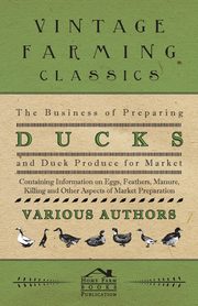 The Business of Preparing Ducks and Duck Produce for Market - Containing Information on Eggs, Feathers, Manure, Killing and Other Aspects of Market PR, Various