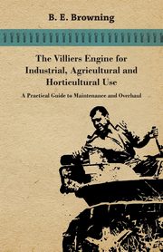 The Villiers Engine for Industrial, Agricultural and Horticultural Use - A Practical Guide to Maintenance and Overhaul, Browning B. E.