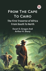 From The Cape To Cairo The First Traverse Of Africa From South To North, Grogan Ewart S.; Sharp Arthur H.