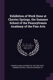 ksiazka tytu: Exhibition of Work Done at Chester Springs, the Summer School of the Pennsylvania Academy of the Fine Arts autor: Pennsylvania Academy Of The Fine Arts. S