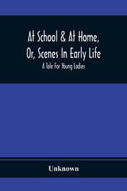 At School & At Home, Or, Scenes In Early Life; A Tale For Young Ladies, Unknown