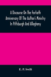 A Discourse On The Fortieth Anniversary Of The Author'S Ministry In Pittsburgh And Allegheny, P. Swift E.