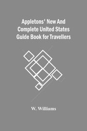 Appletons' New And Complete United States Guide Book For Travellers, Williams W.