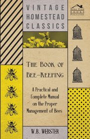 The Book of Bee-Keeping - A Practical and Complete Manual on the Proper Management of Bees;, Webster W. B.