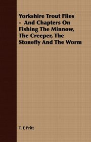 Yorkshire Trout Flies -  And Chapters On Fishing The Minnow, The Creeper, The Stonefly And The Worm, Pritt T. E