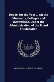 ksiazka tytu: Report for the Year ... On the Museums, Colleges and Institutions, Under the Administration of the Board of Education autor: Great Britain. Board of Education