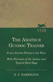 The Amateur Gundog Trainer - Force System Without the Whip - With Portraits of the Author and Typical Bird Dogs, Haberlein E. F.