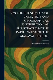 On the Phenomena of Variation and Geographical Distribution as Illustrated by the Papilionid? of the Malayan Region, Wallace Alfred Russel