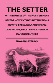 The Setter - With Notices Of The Most Eminent Breeds Now Extant; Instructions How To Breed, Rear And Break; Dog Shows, Field Trials And General Management, Laverack Edward