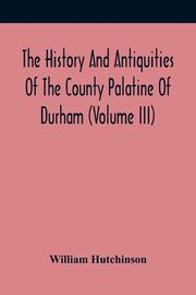 The History And Antiquities Of The County Palatine Of Durham (Volume Iii), Hutchinson William