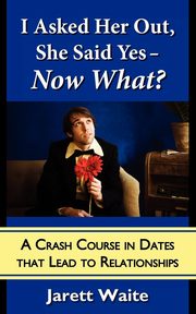 I Asked Her Out, She Said Yes - Now What? A Crash Course in Dates That Lead to Relationships, Waite Jarett William
