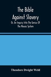 The Bible Against Slavery, Or, An Inquiry Into The Genius Of The Mosaic System, And The Teachings Of The Old Testament On The Subject Of Human Rights, Dwight Weld Theodore