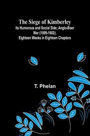 The Siege of Kimberley; Its Humorous and Social Side; Anglo-Boer War (1899-1902); Eighteen Weeks in Eighteen Chapters, Phelan T.