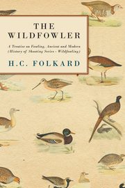 The Wildfowler - A Treatise on Fowling, Ancient and Modern (History of Shooting Series - Wildfowling), Folkard H. C.