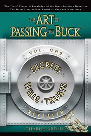 The Art of Passing the Buck, Vol I; Secrets of Wills and Trusts Revealed, Arthur Charles