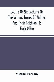 Course Of Six Lectures On The Various Forces Of Matter, And Their Relations To Each Other, Faraday Michael