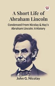 A Short Life Of Abraham Lincoln Condensed From Nicolay & Hay's Abraham Lincoln, Nicolay John G.
