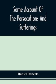 Some Account Of The Persecutions And Sufferings Of The People Called Quakers, In The Seventeenth Century, Exemplified In The Memoirs Of The Life Of John Roberts. 1665, Roberts Daniel