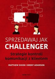 Sprzedawaj jak Challenger Strategie kontroli komunikacji z klientem, Dixon Matthew, Adamson Brent