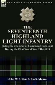 The Seventeenth Highland Light Infantry (Glasgow Chamber of Commerce Battalion) During the First World War 1914-1918, Arthur John W.