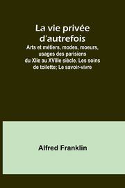 La vie prive d'autrefois; Arts et mtiers, modes, moeurs, usages des parisiens du XIIe au XVIIIe si?cle. Les soins de toilette; Le savoir-vivre, Franklin Alfred