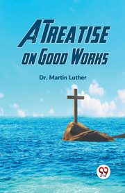 A Treatise On Good Works, Luther Dr. Martin