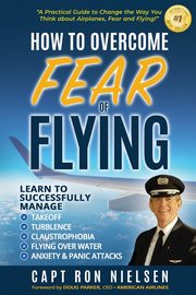 How to Overcome Fear of Flying - A Practical Guide to Change the Way You Think about Airplanes, Fear and Flying, Nielsen Capt Ron