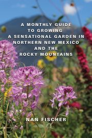 A Monthly Guide to Growing a Sensational Garden in Northern New Mexico and the Rocky Mountains, Fischer Nan