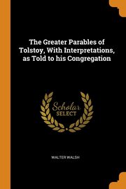 ksiazka tytu: The Greater Parables of Tolstoy, With Interpretations, as Told to his Congregation autor: Walsh Walter