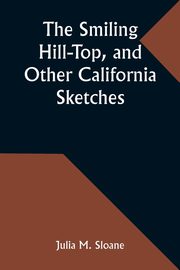 The Smiling Hill-Top, and Other California Sketches, Sloane Julia M.