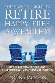 You Have the Right to Retire Happy, Free and Wealthy! List of Important Decisions that You Need to Make Before Retiring, Jackson Donna