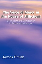 The Voice of Mercy in the House of Affliction! Or, the Sinner's Companion in Sickness and Sorrow, Smith James