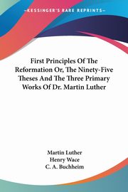 First Principles Of The Reformation Or, The Ninety-Five Theses And The Three Primary Works Of Dr. Martin Luther, Luther Martin