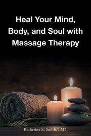 Heal Your Mind, Body, and Soul with Massage, Smith LMT Katherine E.