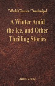 A Winter Amid the Ice, and Other Thrilling Stories (World Classics, Unabridged), Verne Jules