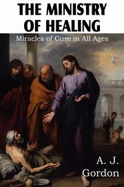 The Ministry of Healing, Miracles of cure in all ages, Gordon A. J.
