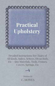 Practical Upholstery - Detailed Instructions for Chairs of All Kinds, Suites, Settees, Divan Beds, Etc - Also Materials, Tools, Frames, Covers, Spring, Howes C.