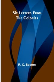 Six Letters From the Colonies, Seaton R. C.