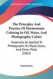 The Principles And Practice Of Harmonious Coloring In Oil, Water, And Photographic Colors, Anonymous